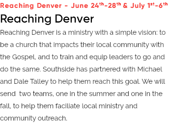 Reaching Denver - June 24th-28th & July 1st-6th Reaching Denver Reaching Denver is a ministry with a simple vision: to be a church that impacts their local community with the Gospel, and to train and equip leaders to go and do the same. Southside has partnered with Michael and Dale Talley to help them reach this goal. We will send two teams, one in the summer and one in the fall, to help them faciliate local ministry and community outreach.